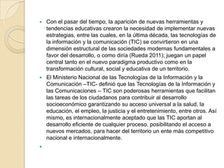 

Con el pasar del tiempo, la aparición de nuevas herramientas y
tendencias educativas crearon la necesidad de implementar nuevas
estrategias, entre las cuales, en la última década, las tecnologías de
la información y la comunicación (TIC) se convirtieron en una
dimensión estructural de las sociedades modernas fundamentales a
favor del desarrollo, o como diría (Rueda 2011); juegan un papel
central tanto en el nuevo paradigma productivo como en la
transformación cultural, social y educativa de un territorio.



El Ministerio Nacional de las Tecnologías de la Información y la
Comunicación –TIC- definió que las Tecnologías de la Información y
las Comunicaciones – TIC son poderosas herramientas que facilitan
las tareas de los ciudadanos para contribuir al desarrollo
socioeconómico garantizando su acceso universal a la salud, la
educación, el empleo, la justicia y el entretenimiento, entre otros. Así
mismo, es internacionalmente aceptado que las TIC aportan al
desarrollo eficiente de cualquier proceso, posibilitando el acceso a
nuevos mercados, para hacer del territorio un ente más competitivo
nacional e internacionalmente.



 