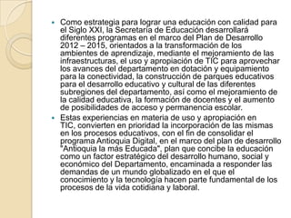 



Como estrategia para lograr una educación con calidad para
el Siglo XXI, la Secretaría de Educación desarrollará
diferentes programas en el marco del Plan de Desarrollo
2012 – 2015, orientados a la transformación de los
ambientes de aprendizaje, mediante el mejoramiento de las
infraestructuras, el uso y apropiación de TIC para aprovechar
los avances del departamento en dotación y equipamiento
para la conectividad, la construcción de parques educativos
para el desarrollo educativo y cultural de las diferentes
subregiones del departamento, así como el mejoramiento de
la calidad educativa, la formación de docentes y el aumento
de posibilidades de acceso y permanencia escolar.
Estas experiencias en materia de uso y apropiación en
TIC, convierten en prioridad la incorporación de las mismas
en los procesos educativos, con el fin de consolidar el
programa Antioquia Digital, en el marco del plan de desarrollo
"Antioquia la más Educada", plan que concibe la educación
como un factor estratégico del desarrollo humano, social y
económico del Departamento, encaminada a responder las
demandas de un mundo globalizado en el que el
conocimiento y la tecnología hacen parte fundamental de los
procesos de la vida cotidiana y laboral.

 