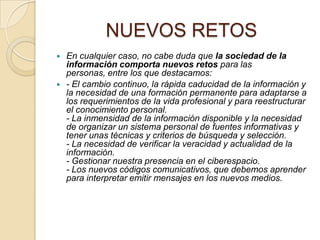 NUEVOS RETOS




En cualquier caso, no cabe duda que la sociedad de la
información comporta nuevos retos para las
personas, entre los que destacamos:
- El cambio continuo, la rápida caducidad de la información y
la necesidad de una formación permanente para adaptarse a
los requerimientos de la vida profesional y para reestructurar
el conocimiento personal.
- La inmensidad de la información disponible y la necesidad
de organizar un sistema personal de fuentes informativas y
tener unas técnicas y criterios de búsqueda y selección.
- La necesidad de verificar la veracidad y actualidad de la
información.
- Gestionar nuestra presencia en el ciberespacio.
- Los nuevos códigos comunicativos, que debemos aprender
para interpretar emitir mensajes en los nuevos medios.

 