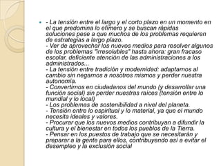 

- La tensión entre el largo y el corto plazo en un momento en
el que predomina lo efímero y se buscan rápidas
soluciones pese a que muchos de los problemas requieren
de estrategias a largo plazo.
- Ver de aprovechar los nuevos medios para resolver algunos
de los problemas "irresolubles" hasta ahora: gran fracaso
escolar, deficiente atención de las administraciones a los
administrados...
- La tensión entre tradición y modernidad: adaptarnos al
cambio sin negarnos a nosotros mismos y perder nuestra
autonomía.
- Convertirnos en ciudadanos del mundo (y desarrollar una
función social) sin perder nuestras raíces (tensión entre lo
mundial y lo local)
- Los problemas de sostenibilidad a nivel del planeta.
- Tensión entre lo espiritual y lo material, ya que el mundo
necesita ideales y valores.
- Procurar que los nuevos medios contribuyan a difundir la
cultura y el bienestar en todos los pueblos de la Tierra.
- Pensar en los puestos de trabajo que se necesitarán y
preparar a la gente para ellos, contribuyendo así a evitar el
desempleo y la exclusión social

 