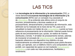LAS TICS


Las tecnologías de la información y la comunicación (TIC), a
veces denominadasnuevas tecnologías de la información y la
comunicación (NTIC) son un concepto muy asociado al
de informática. Si se entiende esta última como el conjunto de
recursos, procedimientos y técnicas usadas en el
procesamiento, almacenamiento y transmisión de información, esta
definición se ha matizado de la mano de las TIC, pues en la
actualidad no basta con hablar de una computadora cuando se hace
referencia al procesamiento de la información. Internet puede formar
parte de ese procesamiento que, quizás, se realice de manera
distribuida y remota. Y al hablar de procesamiento remoto, además
de incorporar el concepto de telecomunicación, se puede estar
haciendo referencia a un dispositivo muy distinto a lo que
tradicionalmente se entiende por computadora pues podría llevarse
a cabo, por ejemplo, con un teléfono móvil o una computadora ultraportátil, con capacidad de operar en red mediante Comunicación
inalámbrica y con cada vez más prestaciones, facilidades y
rendimiento.

 
