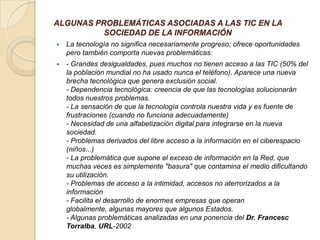 ALGUNAS PROBLEMÁTICAS ASOCIADAS A LAS TIC EN LA
SOCIEDAD DE LA INFORMACIÓN


La tecnología no significa necesariamente progreso; ofrece oportunidades
pero también comporta nuevas problemáticas:



- Grandes desigualdades, pues muchos no tienen acceso a las TIC (50% del
la población mundial no ha usado nunca el teléfono). Aparece una nueva
brecha tecnológica que genera exclusión social.
- Dependencia tecnológica: creencia de que las tecnologías solucionarán
todos nuestros problemas.
- La sensación de que la tecnología controla nuestra vida y es fuente de
frustraciones (cuando no funciona adecuadamente)
- Necesidad de una alfabetización digital para integrarse en la nueva
sociedad.
- Problemas derivados del libre acceso a la información en el ciberespacio
(niños...)
- La problemática que supone el exceso de información en la Red, que
muchas veces es simplemente "basura" que contamina el medio dificultando
su utilización.
- Problemas de acceso a la intimidad, accesos no aterrorizados a la
información
- Facilita el desarrollo de enormes empresas que operan
globalmente, algunas mayores que algunos Estados.
- Algunas problemáticas analizadas en una ponencia del Dr. Francesc
Torralba, URL-2002

 