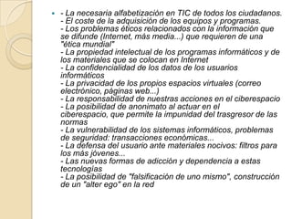 

- La necesaria alfabetización en TIC de todos los ciudadanos.
- El coste de la adquisición de los equipos y programas.
- Los problemas éticos relacionados con la información que
se difunde (Internet, más media...) que requieren de una
"ética mundial"
- La propiedad intelectual de los programas informáticos y de
los materiales que se colocan en Internet
- La confidencialidad de los datos de los usuarios
informáticos
- La privacidad de los propios espacios virtuales (correo
electrónico, páginas web...)
- La responsabilidad de nuestras acciones en el ciberespacio
- La posibilidad de anonimato al actuar en el
ciberespacio, que permite la impunidad del trasgresor de las
normas
- La vulnerabilidad de los sistemas informáticos, problemas
de seguridad: transacciones económicas...
- La defensa del usuario ante materiales nocivos: filtros para
los más jóvenes...
- Las nuevas formas de adicción y dependencia a estas
tecnologías
- La posibilidad de "falsificación de uno mismo", construcción
de un "alter ego" en la red

 