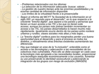 - Problemas relacionados con los idiomas
- La selección de la información adecuada: buscar, valorar...
- La gestión de nuestro tiempo ante las enormes posibilidades y la
enorme cantidad de información disponible
- Los límites de la virtualidad frente a la presencialita
 Según el informe del MCYT "la Sociedad de la Información en el
siglo XXI: un requisito para el desarrollo", en lo que respecta a la
creciente "brecha digital", que separa a los países y personas que
tienen un buen acceso a las TIC y los que no tienen este
acceso, aunque los países más pobres también incrementan su
acceso a las TIC, los países desarrollados lo hacen mucho más
rápidamente. Igualmente ocurre dentro de los países entre núcleos
urbanos y rurales, clases sociales más altas y más bajas...
 La "brecha digital" conlleva para los marginados perder una buena
oportunidad para el desarrollo y para el proceso en todos los
ámbitos, y retroalimenta otras brechas existentes aumentando las
diferencias.
 Hay que trabajar en aras de la "e-inclusión", entendida como el
acceso a las tecnologías y adecuación a las necesidades de los
colectivos más vulnerables. Para ello se debe escoger en cada caso
la tecnología más apropiada a las necesidades locales, proporcionar
una tecnología asequible económicamente a los usuarios, fomentar
su uso preservando la identidad sociocultural y potenciando la
integración de los grupos con riesgo de exclusión.(IMAGEN)


 