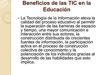 Beneficios de las TIC en la
Educación


La Tecnología de la Información eleva la
calidad del proceso educativo al permitir
la superación de las barreras de espacio
y tiempo, una mayor comunicación e
interacción entre sus actores, la
construcción distribuida de crecientes
fuentes de información, la participación
activa en el proceso de construcción
colectiva de conocimiento y la
potenciación de los individuos gracias al
desarrollo de las habilidades que esto
implica.

 
