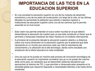 IMPORTANCIA DE LAS TICS EN LA
EDUCACION SUPERIOR


En una sociedad la educación superior es uno de los motores de desarrollo
económico y uno de los polos de la educación a lo largo de la vida, en las últimas
décadas ha aumentado la población que solicita o requiere ingresar a
instituciones de educación superior como uno de los caminos que le permite
ascender en el nivel social.





Esta visión nos permite entender el nuevo orden mundial en el que deberá
desarrollarse la educación de nuestro país ya que ésta constituirá un factor que le
permitirá a Venezuela insertarse de mejor manera en el contexto internacional.



A principios de la presente década la educación superior abierta y a distancia
cobró una nueva dimensión en la educación superior por el potencial que ésta
representa en un mundo que reconoce cada vez más la importancia del
conocimiento y la utilización de la alta tecnología, dando como resultado una
ampliación de la oferta educativa en esta modalidad.




Una vez que se ha puesto en marcha este proceso de innovación tecnológica de
la educación superior es importante considerar que ya no se puede dar marcha
atrás como país, es necesario que se desarrollen sistemas educativos que
aprovechen al máximo las TIC, y que permitan a Venezuela estar presente en la
sociedad global que requerirá respuesta a necesidades distintas a las hasta ahora
existentes.

 