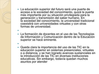 

La educación superior del futuro será una puerta de
acceso a la sociedad del conocimiento, quizá la puerta
más importante por su situación privilegiada para la
generación y transmisión del saber humano. En
la sociedad del conocimiento, la universidad tradicional
coexistirá con universidades virtuales y con otras
formas de universidad.




La formación de docentes en el uso de las Tecnologías
de Información y Comunicación dentro de la Educación
superior se hace eminente.




Queda clara la importancia del uso de las TIC en la
educación superior en sistemas presenciales, virtuales
o a distancia, y se han logrado avances sustanciales en
la introducción de las TIC en diversas instituciones
educativas. Sin embargo, todavía quedan muchos
asuntos por atender

 