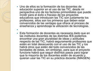 

Uno de ellos es la formación de los docentes de
educación superior en el uso de las TIC, desde mi
perspectiva uno de los factores primordiales que puede
incidir para el éxito o fracaso de los proyectos
educativos que introducen las TIC son justamente los
profesores, ellos son los primeros que deben estar
convencidos de las ventajas que ofrece al proceso de
enseñanza y aprendizaje la utilización de tecnologías.




Esta formación de docentes es necesaria dado que en
las institutos docentes de las distintas IES podemos
encontrar una gran pluralidad de ideas y actitudes
respecto de las TIC, habrá seguramente profesores que
estén en total desacuerdo con el uso de las TIC y los
habrá otros que estén del todo convencidos de las
bondades de éstas, sin embargo, para que el proyecto
funcione habrá que seguir distintos pasos para lograr
que la mayoría de los docentes estén de acuerdo y
quieran usar las TIC en su práctica docente (IMAGEN)

 