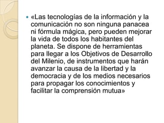 

«Las tecnologías de la información y la
comunicación no son ninguna panacea
ni fórmula mágica, pero pueden mejorar
la vida de todos los habitantes del
planeta. Se dispone de herramientas
para llegar a los Objetivos de Desarrollo
del Milenio, de instrumentos que harán
avanzar la causa de la libertad y la
democracia y de los medios necesarios
para propagar los conocimientos y
facilitar la comprensión mutua»

 