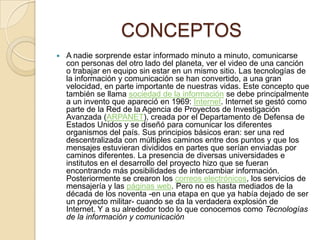 CONCEPTOS


A nadie sorprende estar informado minuto a minuto, comunicarse
con personas del otro lado del planeta, ver el video de una canción
o trabajar en equipo sin estar en un mismo sitio. Las tecnologías de
la información y comunicación se han convertido, a una gran
velocidad, en parte importante de nuestras vidas. Este concepto que
también se llama sociedad de la información se debe principalmente
a un invento que apareció en 1969: Internet. Internet se gestó como
parte de la Red de la Agencia de Proyectos de Investigación
Avanzada (ARPANET), creada por el Departamento de Defensa de
Estados Unidos y se diseñó para comunicar los diferentes
organismos del país. Sus principios básicos eran: ser una red
descentralizada con múltiples caminos entre dos puntos y que los
mensajes estuvieran divididos en partes que serían enviadas por
caminos diferentes. La presencia de diversas universidades e
institutos en el desarrollo del proyecto hizo que se fueran
encontrando más posibilidades de intercambiar información.
Posteriormente se crearon los correos electrónicos, los servicios de
mensajería y las páginas web. Pero no es hasta mediados de la
década de los noventa -en una etapa en que ya había dejado de ser
un proyecto militar- cuando se da la verdadera explosión de
Internet. Y a su alrededor todo lo que conocemos como Tecnologías
de la información y comunicación.

 