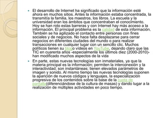 El desarrollo de Internet ha significado que la información esté
ahora en muchos sitios. Antes la información estaba concentrada, la
transmitía la familia, los maestros, los libros. La escuela y la
universidad eran los ámbitos que concentraban el conocimiento.
Hoy se han roto estas barreras y con Internet hay más acceso a la
información. El principal problema es la calidad de esta información.
También se ha agilizado el contacto entre personas con fines
sociales y de negocios. No hace falta desplazarse para cerrar
negocios en diferentes ciudades del mundo o para realizar
transacciones en cualquier lugar con un sencillo clic. Muchos
políticos tienen su blogo vídeos en YouTube, dejando claro que las
TIC en cuarenta años -especialmente los últimos diez (2000-2010)han modificado muchos aspectos de la vida
 En parte, estas nuevas tecnologías son inmateriales, ya que la
materia principal es la información; permiten la interconexión y la
interactividad; son instantáneas; tienen elevados parámetros de
imagen y sonido. Al mismo tiempo las nuevas tecnologías suponen
la aparición de nuevos códigos y lenguajes, la especialización
progresiva de los contenidos sobre la base de la cuota de
pantalla(diferenciándose de la cultura de masas) y dando lugar a la
realización de múltiples actividades en poco tiempo.


 
