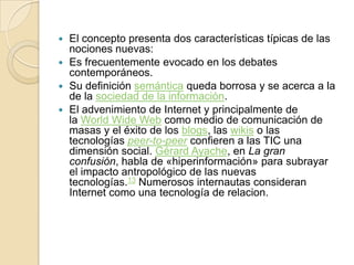 El concepto presenta dos características típicas de las
nociones nuevas:
 Es frecuentemente evocado en los debates
contemporáneos.
 Su definición semántica queda borrosa y se acerca a la
de la sociedad de la información.
 El advenimiento de Internet y principalmente de
la World Wide Web como medio de comunicación de
masas y el éxito de los blogs, las wikis o las
tecnologías peer-to-peer confieren a las TIC una
dimensión social. Gérard Ayache, en La gran
confusión, habla de «hiperinformación» para subrayar
el impacto antropológico de las nuevas
tecnologías.13 Numerosos internautas consideran
Internet como una tecnología de relacion.


 