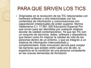 PARA QUE SRIVEN LOS TICS


Originadas en la revolución de las TIC relacionadas con
hardware software y otra relacionadas con los
contenidos de información y comunicaciones con
capacitación intelectuales de orden superior. Norma
Valderrama C.I: 17.661.328 Educación Especial Por
qué sirven para ser atendidas por cualquier sistema
escolar de calidad contemporáneo. Ya que las TIC son
un conjunto de servicios, redes, software y dispositivos
que tienen como fin mejorar la calidad de vida de las
personas dentro de un entorno, y que se integran a un
sistema de información interconectado y
complementario. Esta innovación servirá para romper
las barreras que existen entre cada uno de ello. la
experticia es la condición de una persona competente
en las nuevas demandas de formación

 