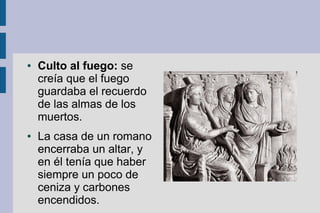 ●   Culto al fuego: se
    creía que el fuego
    guardaba el recuerdo
    de las almas de los
    muertos.
●   La casa de un romano
    encerraba un altar, y
    en él tenía que haber
    siempre un poco de
    ceniza y carbones
    encendidos.
 