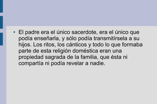 ●   El padre era el único sacerdote, era el único que
    podía enseñarla, y sólo podía transmitírsela a su
    hijos. Los ritos, los cánticos y todo lo que formaba
    parte de esta religión doméstica eran una
    propiedad sagrada de la familia, que ésta ni
    compartía ni podía revelar a nadie.
 
