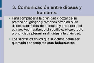 3. Comunicación entre dioses y
              hombres.
●   Para complacer a la divinidad y gozar de su
    protección, griegos y romanos ofrecían a los
    dioses sacrificios de animales y productos del
    campo. Acompañando al sacrificio, el sacerdote
    pronunciaba plegarias dirigidas a la divinidad.
●   Los sacrificios en los que la víctima debía ser
    quemada por completo eran holocaustos.
 