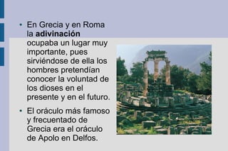 ●   En Grecia y en Roma
    la adivinación
    ocupaba un lugar muy
    importante, pues
    sirviéndose de ella los
    hombres pretendían
    conocer la voluntad de
    los dioses en el
    presente y en el futuro.
●   El oráculo más famoso
    y frecuentado de
    Grecia era el oráculo
    de Apolo en Delfos.
 