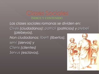 Las clases sociales romanas se dividen en:
CivesCives (ciudadanos): patriciipatricii (patricios) y plebeiiplebeii
(plebeyos).
Non ciudadanos: libertiliberti (libertos),
serviservi (siervos) y
CliensCliens (clientes)
ServusServus (esclavos).
ÍNDICE Y CONTENIDO
 