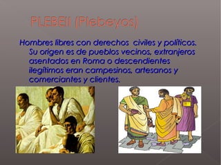 Hombres libres con derechos civiles y políticos.Hombres libres con derechos civiles y políticos.
Su origen es de pueblos vecinos, extranjerosSu origen es de pueblos vecinos, extranjeros
asentados en Roma o descendientesasentados en Roma o descendientes
ilegítimos eran campesinos, artesanos yilegítimos eran campesinos, artesanos y
comerciantes y clientes.comerciantes y clientes.
 