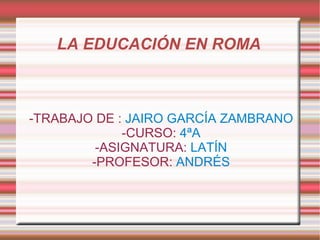 LA EDUCACIÓN EN ROMA  -TRABAJO DE :  JAIRO GARCÍA ZAMBRANO -CURSO:  4ªA -ASIGNATURA:  LATÍN -PROFESOR:  ANDRÉS 