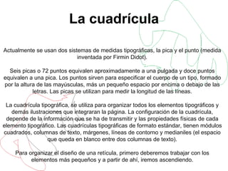 La cuadrícula Actualmente se usan dos sistemas de medidas tipográficas, la pica y el punto (medida inventada por Firmin Didot). Seis picas o 72 puntos equivalen aproximadamente a una pulgada y doce puntos equivalen a una pica. Los puntos sirven para especificar el cuerpo de un tipo, formado por la altura de las mayúsculas, más un pequeño espacio por encima o debajo de las letras. Las picas se utilizan para medir la longitud de las líneas. La cuadrícula tipográfica, se utiliza para organizar todos los elementos tipográficos y demás ilustraciones que integraran la página. La configuración de la cuadrícula, depende de la información que se ha de transmitir y las propiedades físicas de cada elemento tipográfico. Las cuadrículas tipográficas de formato estándar, tienen módulos cuadrados, columnas de texto, márgenes, líneas de contorno y medianiles (el espacio que queda en blanco entre dos columnas de texto). Para organizar el diseño de una retícula, primero deberemos trabajar con los elementos más pequeños y a partir de ahí, iremos ascendiendo. 