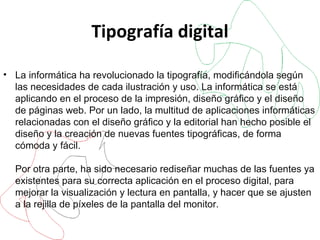 Tipografía digital La informática ha revolucionado la tipografía, modificándola según las necesidades de cada ilustración y uso. La informática se está aplicando en el proceso de la impresión, diseño gráfico y el diseño de páginas web. Por un lado, la multitud de aplicaciones informáticas relacionadas con el diseño gráfico y la editorial han hecho posible el diseño y la creación de nuevas fuentes tipográficas, de forma cómoda y fácil. Por otra parte, ha sido necesario rediseñar muchas de las fuentes ya existentes para su correcta aplicación en el proceso digital, para mejorar la visualización y lectura en pantalla, y hacer que se ajusten a la rejilla de píxeles de la pantalla del monitor. 