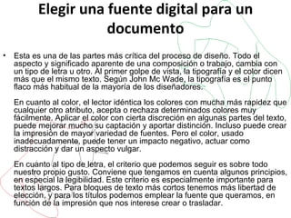 Elegir una fuente digital para un documento Esta es una de las partes más crítica del proceso de diseño. Todo el aspecto y significado aparente de una composición o trabajo, cambia con un tipo de letra u otro. Al primer golpe de vista, la tipografía y el color dicen más que el mismo texto. Según John Mc Wade, la tipografía es el punto flaco más habitual de la mayoría de los diseñadores. En cuanto al color, el lector idéntica los colores con mucha más rapidez que cualquier otro atributo, acepta o rechaza determinados colores muy fácilmente. Aplicar el color con cierta discreción en algunas partes del texto, puede mejorar mucho su captación y aportar distinción. Incluso puede crear la impresión de mayor variedad de fuentes. Pero el color, usado inadecuadamente, puede tener un impacto negativo, actuar como distracción y dar un aspecto vulgar. En cuanto al tipo de letra, el criterio que podemos seguir es sobre todo nuestro propio gusto. Conviene que tengamos en cuenta algunos principios, en especial la legibilidad. Este criterio es especialmente importante para textos largos. Para bloques de texto más cortos tenemos más libertad de elección, y para los títulos podemos emplear la fuente que queramos, en función de la impresión que nos interese crear o trasladar.  