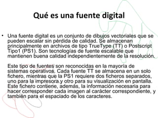 Qué es una fuente digital Una fuente digital es un conjunto de dibujos vectoriales que se pueden escalar sin pérdida de calidad. Se almacenan principalmente en archivos de tipo TrueType (TT) o Postscript Tipo1 (PS1). Son tecnologías de fuente escalable que mantienen buena calidad independientemente de la resolución. Este tipo de fuentes son reconocidas en la mayoría de sistemas operativos. Cada fuente TT se almacena en un solo fichero, mientras que la PS1 requiere dos ficheros separados, uno para la impresora y otro para su visualización en pantalla. Este fichero contiene, además, la información necesaria para hacer corresponder cada imagen al carácter correspondiente, y también para el espaciado de los caracteres. 