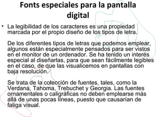 Fonts especiales para la pantalla digital La legibilidad de los caracteres es una propiedad marcada por el propio diseño de los tipos de letra. De los diferentes tipos de letras que podemos emplear, algunos están especialmente pensados para ser vistos en el monitor de un ordenador. Se ha tenido un interés especial al diseñarlas, para que sean fácilmente legibles en el caso, de que las visualicemos en pantallas con baja resolución. Se trata de la colección de fuentes, tales, como la Verdana, Tahoma, Trebuchet y Georgia. Las fuentes ornamentales o caligráficas no deben emplearse más allá de unas pocas líneas, puesto que causarían de fatiga visual.  
