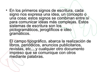 En los primeros signos de escritura, cada signo nos expresa una idea, un concepto o una cosa; estos signos se combinan entre sí para comunicar ideas más complejas. Estos sistemas de escritura son los pictogramáticos, jeroglíficos e ideo gramáticos. El campo tipográfico, abarca la realización de libros, periódicos, anuncios publicitarios, revistas, etc... y cualquier otro documento impreso que se comunique con otros mediante palabras.  