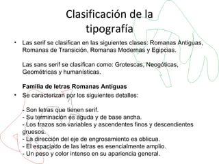 Clasificación de la tipografía Las serif se clasifican en las siguientes clases: Romanas Antiguas, Romanas de Transición, Romanas Modernas y Egipcias. Las sans serif se clasifican como: Grotescas, Neogóticas, Geométricas y humanísticas. Familia de letras Romanas Antiguas Se caracterizan por los siguientes detalles: - Son letras que tienen serif. - Su terminación es aguda y de base ancha.  - Los trazos son variables y ascendentes finos y descendientes gruesos. - La dirección del eje de engrosamiento es oblicua. - El espaciado de las letras es esencialmente amplio. - Un peso y color intenso en su apariencia general. Podemos incluir en este grupo de las letras romanas antiguas: Garamond, Caslon y trajan.  