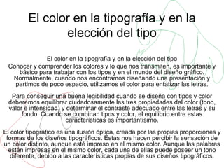 El color en la tipografía y en la elección del tipo El color en la tipografía y en la elección del tipo Conocer y comprender los colores y lo que nos transmiten, es importante y básico para trabajar con los tipos y en el mundo del diseño gráfico. Normalmente, cuando nos encontramos diseñando una presentación y partimos de poco espacio, utilizamos el color para enfatizar las letras. Para conseguir una buena legibilidad cuando se diseña con tipos y color deberemos equilibrar cuidadosamente las tres propiedades del color (tono, valor e intensidad) y determinar el contraste adecuado entre las letras y su fondo. Cuando se combinan tipos y color, el equilibrio entre estas características es importantísimo. El color tipográfico es una ilusión óptica, creada por las propias proporciones y formas de los diseños tipográficos. Éstas nos hacen percibir la sensación de un color distinto, aunque esté impreso en el mismo color. Aunque las palabras estén impresas en el mismo color, cada una de ellas puede poseer un tono diferente, debido a las características propias de sus diseños tipográficos. 