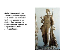 Níobe estaba casada con
Anfión y se sentía orgullosa
de él porque era un músico
tan bueno que movía las
piedras .Éste también era
descendiente de Júpiter y de
ocupar el trono de la
poderosa Tebas .
 