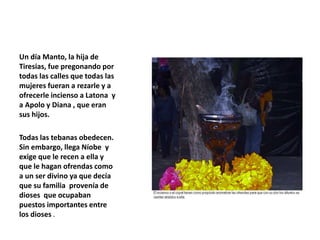 Un día Manto, la hija de
Tiresias, fue pregonando por
todas las calles que todas las
mujeres fueran a rezarle y a
ofrecerle incienso a Latona y
a Apolo y Diana , que eran
sus hijos.
Todas las tebanas obedecen.
Sin embargo, llega Níobe y
exige que le recen a ella y
que le hagan ofrendas como
a un ser divino ya que decía
que su familia provenía de
dioses que ocupaban
puestos importantes entre
los dioses .
 
