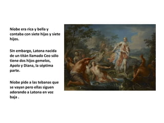 Níobe era rica y bella y
contaba con siete hijas y siete
hijos.
Sin embargo, Latona nacida
de un titán llamado Ceo sólo
tiene dos hijos gemelos,
Apolo y Diana, la séptima
parte.
Níobe pide a las tebanas que
se vayan pero ellas siguen
adorando a Latona en voz
baja .
 