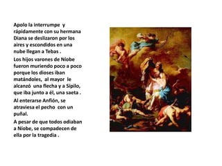 Apolo la interrumpe y
rápidamente con su hermana
Diana se deslizaron por los
aires y escondidos en una
nube llegan a Tebas .
Los hijos varones de Níobe
fueron muriendo poco a poco
porque los dioses iban
matándoles, al mayor le
alcanzó una flecha y a Sípilo,
que iba junto a él, una saeta .
Al enterarse Anfión, se
atraviesa el pecho con un
puñal.
A pesar de que todos odiaban
a Níobe, se compadecen de
ella por la tragedia .
 