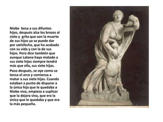 Níobe besa a sus difuntos
hijos, después alza los brazos al
cielo y grita que con la muerte
de sus hijos ya se puede dar
por satisfecha, que ha acabado
con su vida y con la de sus
hijos. Pero dice también que
aunque Latona haya matado a
sus siete hijos siempre tendrá
más que ella, sus siete hijas.
Poco después, se oye como se
tensa el arco y comienza a
matar a sus siete hijas. Cuando
estaban a punto de disparar a
la única hija que le quedaba a
Níobe viva, empieza a suplicar
que la dejara viva, que era la
única que le quedaba y que era
la más pequeña.
 