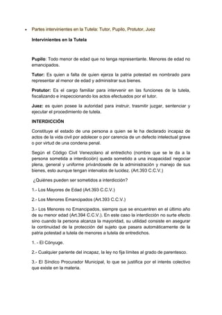 Partes intervinientes en la Tutela: Tutor, Pupilo, Protutor, Juez
Intervinientes en la Tutela
Pupilo: Todo menor de edad que no tenga representante. Menores de edad no
emancipados.
Tutor: Es quien a falta de quien ejerza la patria potestad es nombrado para
representar al menor de edad y administrar sus bienes.
Protutor: Es el cargo familiar para intervenir en las funciones de la tutela,
fiscalizando e inspeccionando los actos efectuados por el tutor.
Juez: es quien posee la autoridad para instruir, trasmitir juzgar, sentenciar y
ejecutar el procedimiento de tutela.
INTERDICCIÓN
Constituye el estado de una persona a quien se le ha declarado incapaz de
actos de la vida civil por adolecer o por carencia de un defecto intelectual grave
o por virtud de una condena penal.
Según el Código Civil Venezolano al entredicho (nombre que se le da a la
persona sometida a interdicción) queda sometido a una incapacidad negociar
plena, general y uniforme privándosele de la administración y manejo de sus
bienes, esto aunque tengan intervalos de lucidez. (Art.393 C.C.V.)
¿Quiénes pueden ser sometidos a interdicción?
1.- Los Mayores de Edad (Art.393 C.C.V.)
2.- Los Menores Emancipados (Art.393 C.C.V.)
3.- Los Menores no Emancipados, siempre que se encuentren en el último año
de su menor edad (Art.394 C.C.V.). En este caso la interdicción no surte efecto
sino cuando la persona alcanza la mayoridad, su utilidad consiste en asegurar
la continuidad de la protección del sujeto que pasara automáticamente de la
patria potestad a tutela de menores a tutela de entredichos.
1. - El Cónyuge.
2.- Cualquier pariente del incapaz, la ley no fija límites al grado de parentesco.
3.- El Síndico Procurador Municipal, lo que se justifica por el interés colectivo
que existe en la materia.
 