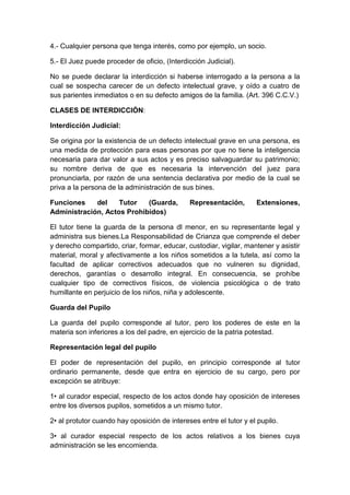 4.- Cualquier persona que tenga interés, como por ejemplo, un socio.
5.- El Juez puede proceder de oficio, (Interdicción Judicial).
No se puede declarar la interdicción si haberse interrogado a la persona a la
cual se sospecha carecer de un defecto intelectual grave, y oído a cuatro de
sus parientes inmediatos o en su defecto amigos de la familia. (Art. 396 C.C.V.)
CLASES DE INTERDICCIÓN:
Interdicción Judicial:
Se origina por la existencia de un defecto intelectual grave en una persona, es
una medida de protección para esas personas por que no tiene la inteligencia
necesaria para dar valor a sus actos y es preciso salvaguardar su patrimonio;
su nombre deriva de que es necesaria la intervención del juez para
pronunciarla, por razón de una sentencia declarativa por medio de la cual se
priva a la persona de la administración de sus bines.
Funciones del Tutor (Guarda, Representación, Extensiones,
Administración, Actos Prohibidos)
El tutor tiene la guarda de la persona dl menor, en su representante legal y
administra sus bienes.La Responsabilidad de Crianza que comprende el deber
y derecho compartido, criar, formar, educar, custodiar, vigilar, mantener y asistir
material, moral y afectivamente a los niños sometidos a la tutela, así como la
facultad de aplicar correctivos adecuados que no vulneren su dignidad,
derechos, garantías o desarrollo integral. En consecuencia, se prohíbe
cualquier tipo de correctivos físicos, de violencia psicológica o de trato
humillante en perjuicio de los niños, niña y adolescente.
Guarda del Pupilo
La guarda del pupilo corresponde al tutor, pero los poderes de este en la
materia son inferiores a los del padre, en ejercicio de la patria potestad.
Representación legal del pupilo
El poder de representación del pupilo, en principio corresponde al tutor
ordinario permanente, desde que entra en ejercicio de su cargo, pero por
excepción se atribuye:
1• al curador especial, respecto de los actos donde hay oposición de intereses
entre los diversos pupilos, sometidos a un mismo tutor.
2• al protutor cuando hay oposición de intereses entre el tutor y el pupilo.
3• al curador especial respecto de los actos relativos a los bienes cuya
administración se les encomienda.
 