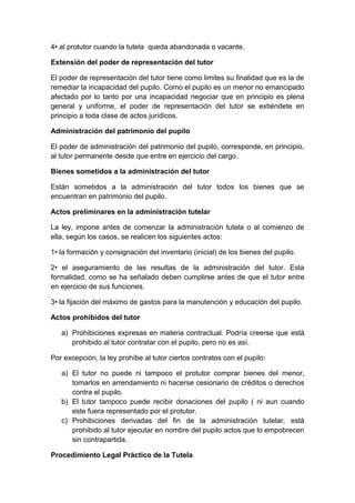 4• al protutor cuando la tutela queda abandonada o vacante.
Extensión del poder de representación del tutor
El poder de representación del tutor tiene como limites su finalidad que es la de
remediar la incapacidad del pupilo. Como el pupilo es un menor no emancipado
afectado por lo tanto por una incapacidad negociar que en principio es plena
general y uniforme, el poder de representación del tutor se extiéndete en
principio a toda clase de actos jurídicos.
Administración del patrimonio del pupilo
El poder de administración del patrimonio del pupilo, corresponde, en principio,
al tutor permanente desde que entre en ejercicio del cargo.
Bienes sometidos a la administración del tutor
Están sometidos a la administración del tutor todos los bienes que se
encuentran en patrimonio del pupilo.
Actos preliminares en la administración tutelar
La ley, impone antes de comenzar la administración tutela o al comienzo de
ella, según los casos, se realicen los siguientes actos:
1• la formación y consignación del inventario (inicial) de los bienes del pupilo.
2• el aseguramiento de las resultas de la administración del tutor. Esta
formalidad, como se ha señalado deben cumplirse antes de que el tutor entre
en ejercicio de sus funciones.
3• la fijación del máximo de gastos para la manutención y educación del pupilo.
Actos prohibidos del tutor
a) Prohibiciones expresas en materia contractual. Podría creerse que está
prohibido al tutor contratar con el pupilo, pero no es así.
Por excepción, la ley prohíbe al tutor ciertos contratos con el pupilo:
a) El tutor no puede ni tampoco el protutor comprar bienes del menor,
tomarlos en arrendamiento ni hacerse cesionario de créditos o derechos
contra el pupilo.
b) El tutor tampoco puede recibir donaciones del pupilo ( ni aun cuando
este fuera representado por el protutor.
c) Prohibiciones derivadas del fin de la administración tutelar, está
prohibido al tutor ejecutar en nombre del pupilo actos que lo empobrecen
sin contrapartida.
Procedimiento Legal Práctico de la Tutela
 