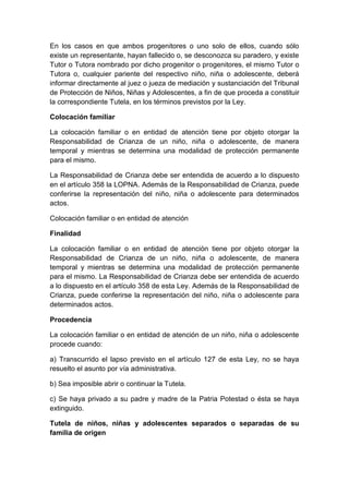 En los casos en que ambos progenitores o uno solo de ellos, cuando sólo
existe un representante, hayan fallecido o, se desconozca su paradero, y existe
Tutor o Tutora nombrado por dicho progenitor o progenitores, el mismo Tutor o
Tutora o, cualquier pariente del respectivo niño, niña o adolescente, deberá
informar directamente al juez o jueza de mediación y sustanciación del Tribunal
de Protección de Niños, Niñas y Adolescentes, a fin de que proceda a constituir
la correspondiente Tutela, en los términos previstos por la Ley.
Colocación familiar
La colocación familiar o en entidad de atención tiene por objeto otorgar la
Responsabilidad de Crianza de un niño, niña o adolescente, de manera
temporal y mientras se determina una modalidad de protección permanente
para el mismo.
La Responsabilidad de Crianza debe ser entendida de acuerdo a lo dispuesto
en el artículo 358 la LOPNA. Además de la Responsabilidad de Crianza, puede
conferirse la representación del niño, niña o adolescente para determinados
actos.
Colocación familiar o en entidad de atención
Finalidad
La colocación familiar o en entidad de atención tiene por objeto otorgar la
Responsabilidad de Crianza de un niño, niña o adolescente, de manera
temporal y mientras se determina una modalidad de protección permanente
para el mismo. La Responsabilidad de Crianza debe ser entendida de acuerdo
a lo dispuesto en el artículo 358 de esta Ley. Además de la Responsabilidad de
Crianza, puede conferirse la representación del niño, niña o adolescente para
determinados actos.
Procedencia
La colocación familiar o en entidad de atención de un niño, niña o adolescente
procede cuando:
a) Transcurrido el lapso previsto en el artículo 127 de esta Ley, no se haya
resuelto el asunto por vía administrativa.
b) Sea imposible abrir o continuar la Tutela.
c) Se haya privado a su padre y madre de la Patria Potestad o ésta se haya
extinguido.
Tutela de niños, niñas y adolescentes separados o separadas de su
familia de origen
 