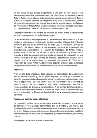 En los casos en que ambos progenitores o uno solo de ellos, cuando sólo
existe un representante, hayan fallecido o, se desconozca su paradero, y existe
Tutor o Tutora nombrado por dicho progenitor o progenitores, el mismo Tutor o
Tutora o, cualquier pariente del respectivo niño, niña o adolescente, deberá
informar directamente al juez o jueza de mediación y sustanciación del Tribunal
de Protección de Niños, Niñas y Adolescentes, a fin de que proceda a constituir
la correspondiente Tutela, en los términos previstos por la Ley.
Colocación familiar o en entidad de atención de niños, niñas y adolescentes
separados o separadas de su familia de origen
De no localizarse a los progenitores o, habiéndoselos localizado sin que sea
posible la integración o reintegración familiar, cumplido el lapso de treinta días
continuos previsto en el artículo 127 de esta Ley, el respectivo Consejo de
Protección de Niños, Niñas y Adolescentes, remitirá el expediente del
procedimiento administrativo al Tribunal de Protección de Niños, Niñas y
Adolescentes, a fin de que el juez o jueza de mediación y sustanciación
proceda a dictar la correspondiente medida provisional de colocación en otra
familia sustituta o en otra entidad de atención, debidamente inscritas en el
registro que a tal efecto lleve la autoridad competente. El Tribunal de
Protección de Niños, Niñas y Adolescentes deberán entregar copia certificada
del expediente al Consejo de Protección de Niños, Niñas y Adolescentes.
Prelación.
A los efectos de la colocación, debe agotarse las posibilidades de que la misma
sea en familia sustituta y, de no poder lograrse, se hará en la entidad de
atención más apropiada a las características y condiciones del respectivo niño,
niña o adolescente. En este último caso, el responsable de la entidad de
atención en la cual se coloque al niño, niña o adolescente, ejercerá su
Responsabilidad de Crianza y representación. A los efectos de tal designación,
el juez o jueza tendrá en cuenta el número de niños, niñas o adolescentes que
se encuentren bajo la Responsabilidad de Crianza y representación de estas
personas.
Personas a quienes puede otorgarse
La colocación familiar puede ser otorgada a una sola persona, o a una pareja
de cónyuges y por parejas conformadas por un hombre y una mujer, que
mantengan una unión estable de hecho que cumpla los requisitos establecidos
en la ley. Estas personas deben poseer las condiciones que hagan posible la
protección física del niño, niña o adolescente, y su desarrollo moral, educativo y
cultural.
Entrega por los padres o madres a un tercero
 