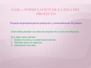 FASE 1: FORMULACIÓN DE LA IDEA DEL PROYECTOProyecto empresarial para la producción y comercialización del plátanoArturo debe plantear una idea de proyecto en su zona de influenciaQue debe hacer primero:Analizar la zona y su potencial productivo.Plantear ideas de negocios.Seleccionar una idea. 
