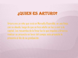 ¿QUIEN ES ARTURO?Arturo era un niño que vivió en Marsella Risaralda, en una finca con su abuelo, luego de que se hizo adulto se fue a vivir a la capital. Los recuerdos de la finca fue lo que impulso a Arturo a realizar su proyecto en favor del campo, esta proyecto lo presento el día de su graduación.