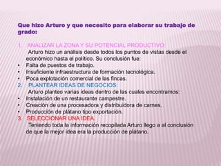 Que hizo Arturo y que necesito para elaborar su trabajo de grado: ANALIZAR LA ZONA Y SU POTENCIAL PRODUCTIVO:       Arturo hizo un análisis desde todos los puntos de vistas desde el económico hasta el político. Su conclusión fue: Falta de puestos de trabajo.