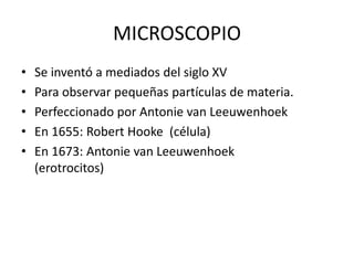 MICROSCOPIO
• Se inventó a mediados del siglo XV
• Para observar pequeñas partículas de materia.
• Perfeccionado por Antonie van Leeuwenhoek
• En 1655: Robert Hooke (célula)
• En 1673: Antonie van Leeuwenhoek
(erotrocitos)
 