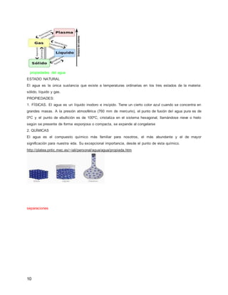 propiedades del agua 
ESTADO NATURAL 
El agua es la única sustancia que existe a temperaturas ordinarias en los tres estados de la materia: 
sólido, líquido y gas. 
PROPIEDADES: 
1. FÍSICAS. El agua es un líquido inodoro e insípido. Tiene un cierto color azul cuando se concentra en 
grandes masas. A la presión atmosférica (760 mm de mercurio), el punto de fusión del agua pura es de 
0ºC y el punto de ebullición es de 100ºC, cristaliza en el sistema hexagonal, llamándose nieve o hielo 
según se presente de forma esponjosa o compacta, se expande al congelarse 
2. QUÍMICAS 
El agua es el compuesto químico más familiar para nosotros, el más abundante y el de mayor 
significación para nuestra vida. Su excepcional importancia, desde el punto de vista químico. 
http://platea.pntic.mec.es/~iali/personal/agua/agua/propieda.htm 
separaciones 
10 
 