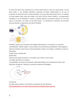 El centro del átomo está constituido por el núcleo donde reside su masa con carga positiva, a la que 
llamó protón, y una atmósfera electrónica compuesta de órbitas indeterminadas en las que se 
encuentran los electrones como el sistema planetario, por lo que debe haber espacio vacío; sin embargo, 
se tenían algunas dudas sobre este modelo y fue hasta 1920 que James Chadwick , con experimentos 
semejantes a los de Rutherford lo confirma y además descubre una partícula atómica con una masa 
igual a la del protón y sin carga a la que llamó neutrón . A continuación te mostramos una animación 
para que observes el experimento que realizó Rutherford. 
Rutherford suponía que si el electrón está cargado eléctricamente y se encuentra en movimiento 
constantemente, utilizará energía, lo que provocaría que ésta disminuya gradualmente hasta agotarse y 
entonces el electrón caería hacia el núcleo destruyendo al átomo, sin embargo, su hipótesis no pudo ser 
demostrada. 
modelo atómico de Niels Bohr 
Aportaciones 
Explica que la energía del electrón no se pierde y por lo tanto no cae al núcleo. 
Las órbitas del átomo son circulares. 
Las propiedades químicas de los elementos están determinadas por los electrones del último nivel 
(electrones de valencia). Describe con precisión el espectro del hidrógeno. 
Limitaciones 
No logra explicar (predecir con precisión) los espectros de otros elementos. 
http://portalacademico.cch.unam.mx/alumno/quimica1/unidad2/modelos_atomicos 
5 
 