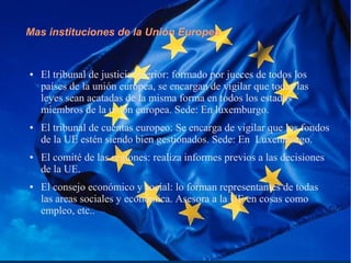 Mas instituciones de la Unión Europea
● El tribunal de justicia interior: formado por jueces de todos los
países de la unión europea, se encargan de vigilar que todas las
leyes sean acatadas de la misma forma en todos los estados
miembros de la unión europea. Sede: En luxemburgo.
● El tribunal de cuentas europeo: Se encarga de vigilar que los fondos
de la UE estén siendo bien gestionados. Sede: En Luxemburgo.
● El comité de las regiones: realiza informes previos a las decisiones
de la UE.
● El consejo económico y social: lo forman representantes de todas
las areas sociales y económica. Asesora a la UE en cosas como
empleo, etc..
 