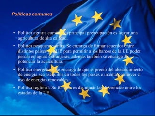Políticas comunes
● Política agraria común: Su principal preocupación es lograr una
agricultura de alta calidad.
● Política pesquera común: Se encarga de firmar acuerdos entre
distintos países y la UE para permitir a los barcos de la UE poder
pescar en aguas extranjeras, además también se encarga de
potenciar la acuicultura.
● Política energética: Se encarga de que el precio del abastecimiento
de energía sea asequible en todos los países e intenta promover el
uso de energías renovables.
● Política regional: Su función es disminuir las diferencias entre los
estados de la UE.
 